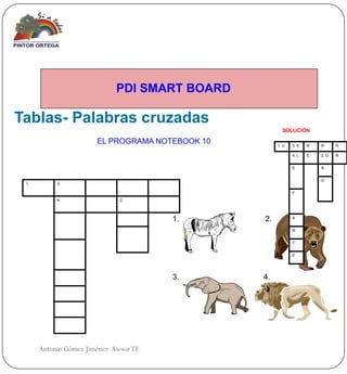 PDI SMART BOARD

Tablas- Palabras cruzadas
                                                        SOLUCIÓN

                       EL PROGRAMA NOTEBOOK 10        1. C   3. E   B   R      A

                                                             4. L   E   2. O   N


                                                             E          S


                                                                        O
 1.        3.

                                                             F
           4.                  2.




                                        1.       2.          A


                                                             N


                                                             T


                                                             E




                                        3.       4.




      Antonio Gómez Jiménez Asesor TE
 