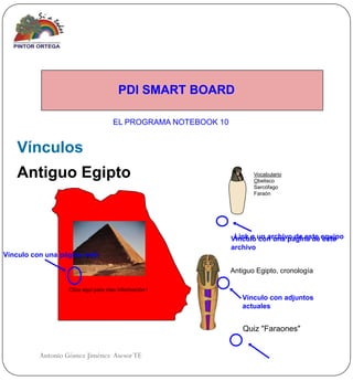 PDI SMART BOARD

                                    EL PROGRAMA NOTEBOOK 10


   Vínculos
   Antiguo Egipto                                                    Vocabulario
                                                                     Obelisco
                                                                     Sarcófago
                                                                     Faraón




                                                              Vínculo un archivo de este equipo
                                                               Link a con una página de este
                                                              archivo
Vínculo con una página web

                                                              Antiguo Egipto, cronología

                  Clica aquí para mas información !
                                                                 Vínculo con adjuntos
                                                                 actuales


                                                                 Quiz "Faraones"


         Antonio Gómez Jiménez Asesor TE
 