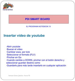 PDI SMART BOARD

                            EL PROGRAMA NOTEBOOK 10




Insertar vídeo de youtube


 ·Abrir youtube
 ·Buscar el vídeo
 ·Cambiar www. por kick
 ·Seleccionar el formato (FLV)
 ·Pinchar en Go
 ·Cuando cambie a DOWN, pinchar con el botón derecho y
 seleccionar guardar destino como
 ·Guardarlo para más tarde insertarlo en cualquier aplicación



   Antonio Gómez Jiménez Asesor TE
 