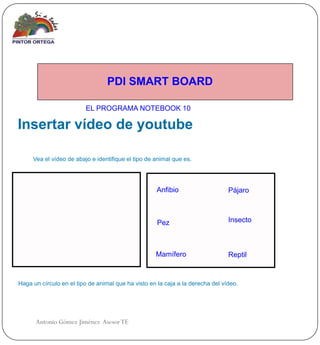 PDI SMART BOARD

                         EL PROGRAMA NOTEBOOK 10

Insertar vídeo de youtube

     Vea el vídeo de abajo e identifique el tipo de animal que es.




                                                    Anfibio                     Pájaro



                                                     Pez                        Insecto



                                                    Mamífero                    Reptil


Haga un círculo en el tipo de animal que ha visto en la caja a la derecha del vídeo.




      Antonio Gómez Jiménez Asesor TE
 