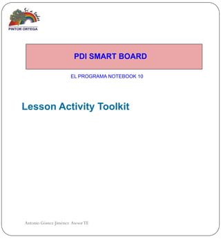 PDI SMART BOARD

                      EL PROGRAMA NOTEBOOK 10




Lesson Activity Toolkit




Antonio Gómez Jiménez Asesor TE
 