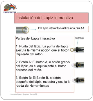 Instalación del Lápiz interactivo

                                  El Lápiz interactivo utiliza una pila AA


      Partes del Lápiz interactivo                               NO TAPAR



      1. Punta del lápiz: La punta del lápiz
      ejecuta la misma acción que el botón
      izquierdo del ratón.

      2. Botón A: El botón A, o botón grande
      del lápiz, es el equivalente al botón
      derecho del ratón.

      3. Botón B: El Botón B, o botón
      pequeño del lápiz, muestra y oculta la
      rueda de Herramientas

Antonio Gómez Jiménez Asesor TE
 
