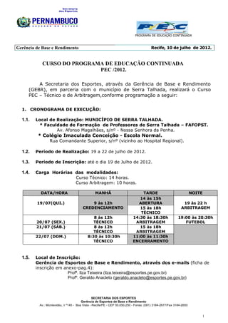 PROGRAMA DE EDUCAÇÃO CONTINUADA



Gerência de Base e Rendimento                                                          Recife, 10 de julho de 2012.


            CURSO DO PROGRAMA DE EDUCAÇÃO CONTINUADA
                            PEC /2012.

         A Secretaria dos Esportes, através da Gerência de Base e Rendimento
     (GEBR), em parceria com o município de Serra Talhada, realizará o Curso
     PEC – Técnico e de Arbitragem,conforme programação a seguir:


  1. CRONOGRAMA DE EXECUÇÃO:

  1.1.   Local de Realização: MUNICÍPIO DE SERRA TALHADA.
          * Faculdade de Formação de Professores de Serra Talhada – FAFOPST.
                  Av. Afonso Magalhães, s/nº - Nossa Senhora da Penha.
          * Colégio Imaculada Conceição - Escola Normal.
                 Rua Comandante Superior, s/nº (vizinho ao Hospital Regional).

  1.2.   Período de Realização: 19 a 22 de julho de 2012.

  1.3.   Período de Inscrição: até o dia 19 de Julho de 2012.

  1.4.   Carga Horárias das modalidades:
                        Curso Técnico: 14 horas.
                        Curso Arbitragem: 10 horas.

           DATA/HORA                            MANHÃ                         TARDE                                 NOITE
                                                                             14 às 15h
         19/07(QUI.)                        9 às 12h                        ABERTURA                         19 às 22 h
                                        CREDENCIAMENTO                       15 às 18h                      ARBITRAGEM
                                                                             TÉCNICO
                                              8 às 12h                    14:30 às 18:30h                 19:00 às 20:30h
         20/07 (SEX.)                         TÉCNICO                      ARBITRAGEM                        FUTEBOL
         21/07 (SÁB.)                         8 às 12h                       15 às 18h
                                              TÉCNICO                      ARBITRAGEM
         22/07 (DOM.)                      8:30 às 10:30h                 11:00 às 11:30h
                                              TÉCNICO                     ENCERRAMENTO



  1.5.   Local de Inscrição:
         Gerência de Esportes de Base e Rendimento, através dos e-mails (ficha de
         inscrição em anexo-pag.4):
                        Profª. Ilza Teixeira (ilza.teixeira@esportes.pe.gov.br)
                        Profº. Geraldo Anacleto (geraldo.anacleto@esportes.pe.gov.br)



                                               SECRETARIA DOS ESPORTES
                                       Gerência de Esportes de Base e Rendimento
          Av.: Montevidéu, n º145 - Boa Vista - Recife/PE - CEP 50.050.250 - Fones: (081) 3184-2677/Fax 3184-2650


                                                                                                                            1
 