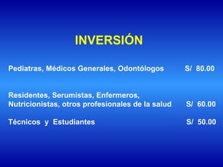 Pediatras, Médicos Generales, Odontólogos  S/  80.00  Residentes, Serumistas, Enfermeros,  Nutricionistas, otros profesionales de la salud  S/  60.00 Técnicos  y  Estudiantes    S/  50.00  INVERSIÓN  