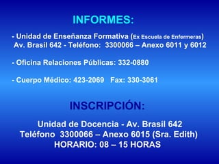 Unidad de Docencia - Av. Brasil 642 Teléfono  3300066 – Anexo 6015 (Sra. Edith) HORARIO: 08 – 15 HORAS   - Unidad de Enseñanza Formativa ( Ex Escuela de Enfermeras )  Av. Brasil 642 - Teléfono:  3300066 – Anexo 6011 y 6012 - Oficina Relaciones Públicas: 332-0880 - Cuerpo Médico: 423-2069  Fax: 330-3061 INFORMES: INSCRIPCIÓN: 