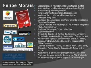 Felipe Morais Especialista em Planejamento Estratégico Digital Autor do livro em Planejamento Estratégico Digital Autor do Blog do Planejamento (http://plannerfelipemorais.blogspot.com) Mediador da 1ª rede para Planners Digitais (pedigital.ning.com) Mediador da comunidade em Planejamento Estratégico Digital no Facebook Quadro “Minuto Presença Digital” no Primeiro Programa (Rádio Transamérica) Professor da Integra Cursos, WhatZon, EcommerceSchool Articulista dos sites O Melhor do Marketing ,Imasters, ForumWeb, Marketing Blog, Webinsider, Oficina da Net Já atuou em agências como Publicis Brasil, A1 Brasil, CappuccinoDigital, Salles Chemestri, NeogamaBBH, FTPI e Casanova Clientes atendidos: Pirelli, Bradesco, HSBC, Coca-Cola, Chevrolet, Puma, Mapfre Seguros, JBS-Friboi entre outros Atualmente é gerente de planejamento da TV1.com Professor de planejamento do curso de Pós-Graduação de Marketing Digital da Fac Impacta de Tecnologia 