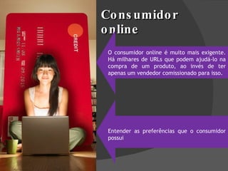 Consumidor online O consumidor online é muito mais exigente. Há milhares de URLs que podem ajudá-lo na compra de um produto, ao invés de ter apenas um vendedor comissionado para isso. Entender as preferências que o consumidor possui 