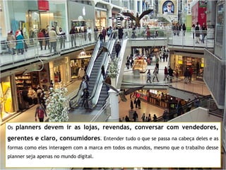 Os  planners devem ir as lojas, revendas, conversar com vendedores, gerentes e claro, consumidores . Entender tudo o que se passa na cabeça deles e as formas como eles interagem com a marca em todos os mundos, mesmo que o trabalho desse planner seja apenas no mundo digital. 