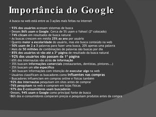 Importância do Google A busca na web está entre as 3 ações mais feitas na internet 93% dos usuários  acessam sistemas de busca Desses  86% usam o Google . Cerca de 5% usam o Yahoo! (2º colocado) 74% clicam  em resultados de busca natural  As buscas crescem em média  25% ao ano  por usuário Quanto  maior a escolaridade  do usuário, mas ele busca conteúdo na web 50% usam de 2 a 3  palavras para fazer uma busca. 20% apenas uma palavra Mais de  50 milhões  de combinações de palavras são buscas por dia 85% dos usuários só vão até a 3ª página  de resultado da busca natural 92% dos usuários não passam da 1ª página 65% dos internautas vão atrás  de informação 35% buscam  informações comerciais  (restaurantes, dentistas, pintores...) 25% buscam um  site específico 36% buscam informações com intenção de  executar algo  na web Usuários classificam os buscadores como  influentes nas compras Buscadores influenciam em compras online e físicas também 92% dos internautas  pesquisam em sites antes de comprar  76% pesquisam  na web e compram em lojas físicas 97% dos E-consumidores usam buscadores Desses,  94% usam o Google  como principal fonte de busca 86% dos e-consumidores comparam preços e pesquisam produtos antes da compra 
