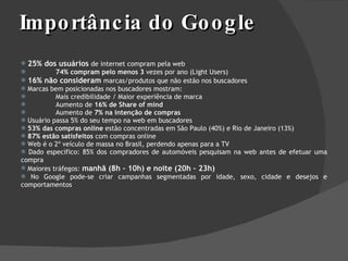 Importância do Google 25% dos usuários  de internet compram pela web 74% compram pelo menos 3  vezes por ano (Light Users) 16% não consideram   marcas/produtos que não estão nos buscadores Marcas bem posicionadas nos buscadores mostram: Mais credibilidade / Maior experiência de marca Aumento de  16% de Share of mind Aumento de  7% na intenção de compras Usuário passa 5% do seu tempo na web em buscadores 53% das compras online  estão concentradas em São Paulo (40%) e Rio de Janeiro (13%) 87% estão satisfeitos  com compras online Web é o 2º veículo de massa no Brasil, perdendo apenas para a TV Dado específico: 85% dos compradores de automóveis pesquisam na web antes de efetuar uma compra Maiores tráfegos:  manhã (8h – 10h) e noite (20h – 23h) No Google pode-se criar campanhas segmentadas por idade, sexo, cidade e desejos e comportamentos 