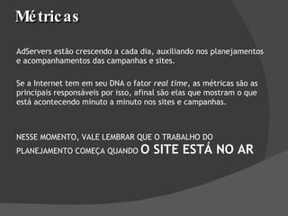 Métricas AdServers estão crescendo a cada dia, auxiliando nos planejamentos e acompanhamentos das campanhas e sites.  Se a Internet tem em seu DNA o fator  real time , as métricas são as principais responsáveis por isso, afinal são elas que mostram o que está acontecendo minuto a minuto nos sites e campanhas. NESSE MOMENTO, VALE LEMBRAR QUE O TRABALHO DO PLANEJAMENTO COMEÇA QUANDO  O SITE ESTÁ NO AR 