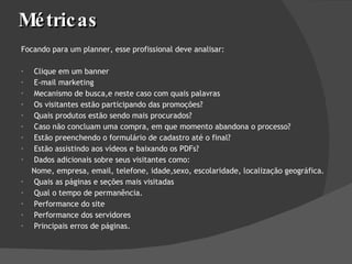Métricas Focando para um planner, esse profissional deve analisar:  Clique em um banner E-mail marketing Mecanismo de busca,e neste caso com quais palavras Os visitantes estão participando das promoções?  Quais produtos estão sendo mais procurados?  Caso não concluam uma compra, em que momento abandona o processo?  Estão preenchendo o formulário de cadastro até o final?  Estão assistindo aos vídeos e baixando os PDFs?  Dados adicionais sobre seus visitantes como:  Nome, empresa, email, telefone, idade,sexo, escolaridade, localização geográfica. Quais as páginas e seções mais visitadas Qual o tempo de permanência.  Performance do site Performance dos servidores Principais erros de páginas. 