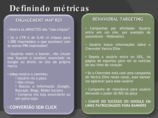 Definindo métricas ENGAGEMENT MAP ROI Mostra os IMPACTOS dos “não-cliques” Se o CTR é de 0,4% (4 cliques para 1.000 impressões) o que acontece com as outras 996 impressões?  Usuários veem o banner, não clicam mas buscam o produto anunciado no Google ou direto no site da própria marca eMap mostra o caminho:  Usuário viu a peça Não clicou Buscou a informação (Google, Buscapé, Blogs, Redes Sociais) Comprou (na loja anunciante ou em outra loja) CONVERSÃO SEM CLICK BEHAVIORAL TARGETING Campanhas por afinidade: Usuário entra em um site, por exemplo de automóveis – Webmotors Usuário busca informações sobre o Chevrolet Vectra Elite Depois o usuário entra no UOL, na página de esportes para ver as notícias do seu time de coração Se a Chevrolet está com uma campanha do Vectra Elite nesse canal, esse banner vai aparecer para esse usuário Campanha de relevância para usuário elevando o poder do ROI da peça CHAVE DO SUCESSO DO GOOGLE EM LINKS PATROCINADOS PARA BANNERS 