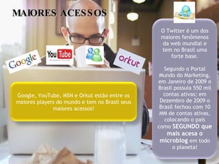 MAIORES ACESSOS Google, YouTube, MSN e Orkut estão entre os maiores players do mundo e tem no Brasil seus maiores acessos! O Twitter é um dos maiores fenômenos da web mundial e tem no Brasil uma forte base. Segundo o Portal Mundo do Marketing, em Janeiro de 2009 o Brasil possuía 550 mil contas ativas; em Dezembro de 2009 o Brasil fechou com 10 MM de contas ativas, colocando o país como  SEGUNDO que mais acesa o microblog  em todo o planeta! 