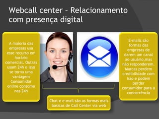 Webcall center – Relacionamento com presença digital Chat e e-mail são as formas mais básicas de Call Center via web A maioria das empresas usa esse recurso em horário comercial. Outras usam 24h e isso se torna uma vantagem Consumidor online consome nas 24h E-mails são formas das empresas de darem um canal ao usuário,mas não responderem. Marcas perdem credibilidade com isso e podem perder consumidor para a concorrência 