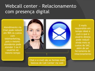 Webcall center – Relacionamento com presença digital Chat e e-mail são as formas mais básicas de Call Center via web Atendimento via Chat pode reduzir em 90% os custos com telemarketing, pois o mesmo atendente pode atender 3 ou 4 usuários ao mesmo tempo E-mails respondido em tempo ideal e com o que o usuário deseja pode reduzir ainda mais os custos de SAC, além de ser ferramenta de relacionamento 