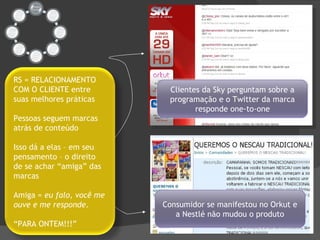 Clientes da Sky perguntam sobre a programação e o Twitter da marca responde one-to-one RS = RELACIONAMENTO COM O CLIENTE entre suas melhores práticas Pessoas seguem marcas atrás de conteúdo Isso dá a elas – em seu pensamento – o direito de se achar “amiga” das marcas Amiga =  eu falo, você me ouve e me responde . “ PARA ONTEM!!!” Consumidor se manifestou no Orkut e a Nestlé não mudou o produto 