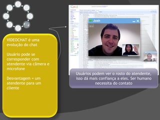 Usuários podem ver o rosto do atendente, isso dá mais confiança a eles. Ser humano necessita do contato VIDEOCHAT é uma evolução do chat Usuário pode se corresponder com atendente via câmera e microfone Desvantagem = um atendente para um cliente 