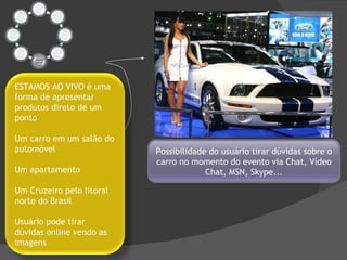 Possibilidade do usuário tirar dúvidas sobre o carro no momento do evento via Chat, Vídeo Chat, MSN, Skype... ESTAMOS AO VIVO é uma forma de apresentar produtos direto de um ponto Um carro em um salão do automóvel Um apartamento Um Cruzeiro pelo litoral norte do Brasil Usuário pode tirar dúvidas online vendo as imagens 