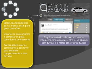 Blog é estimulado pela marca. Usuários interagem com a marca e entre si. Se ajudam com dúvidas e a marca sana outras dúvidas BLOGS são ferramentas que as marcas usam para gerar conteúdo Usuários se acostumaram a comentar os posts como forma de interação Marcas podem usar os comentários a seu favor para entender comportamento e tirar dúvidas 