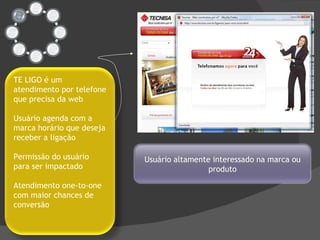 Usuário altamente interessado na marca ou produto TE LIGO é um atendimento por telefone que precisa da web Usuário agenda com a marca horário que deseja receber a ligação Permissão do usuário para ser impactado Atendimento one-to-one com maior chances de conversão 