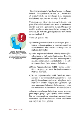 <http://portal.mte.gov.br/legislacao/normas-regulamen
tadoras-1.htm> (acesso em: 14 maio 2012). São mais de
30 normas! E todas são importantes, já que tratam das
condições de segurança nos ambientes de trabalho.
Certamente, você não precisa conhecer todas, pois uma
parte delas está direcionada para outras ocupações que
não têm a ver com a que você vai exercer. Mas existem
também aquelas que são essenciais para todos os profs-
sionais e, em particular, para aqueles que trabalharam
na construção civil.
Vamos ver quais são elas.
Caso você vá trabalhar em uma
empresa de construção que tenha
mais de 20 funcionários, é importante
conhecer também a NR nº 5, que
trata da obrigatoriedade de existência
de Comissões Internas de Prevenção
de Acidentes (Cipa).
a) Norma Regulamentadora n 1: Disposições gerais –
trata da obrigatoriedade de as empresas cumprirem
todas as normas relacionadas com a segurança e a
medicina do trabalho.
b) Norma Regulamentadora n 3: Embargo e Interdição –
informa que as Delegacias Regionais do Trabalho
(DRT) podem mandar interditar ou embargar (ou
seja, mandar fechar) um local de trabalho se conside-
rarem que existem riscos para os trabalhadores.
c) Norma Regulamentadora n 6: EPI – explica a impor-
tância e regulamenta o uso dos Equipamentos de
Proteção Individual.
d) Norma Regulamentadora n 18: Condições e meio
ambiente de trabalho na indústria da construção – tem
por objetivo defnir como deve ser a implantação de
medidas de controle e de prevenção, para que haja
segurança nas condições de trabalho, nos processos e
nos ambientes de trabalho na área de construção civil.
A linguagem usada na redação dessas normas nem sem-
pre é simples, porque segue o padrão formal. Para faci-
litar sua compreensão, no momento em que você iniciar
um trabalho e precisar conhecê-las melhor, é necessário
que exercite um pouco a leitura.
P e d r e i r o 2106
o
o
o
o
 