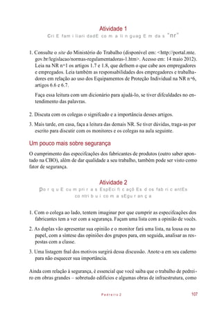 Atividade 2
Atividade 1
cri E fam i liari dadE co m a li n guag E m da s “nr”
1. Consulte o site do Ministério do Trabalho (disponível em: <http://portal.mte.
gov.br/legislacao/normas-regulamentadoras-1.htm>. Acesso em: 14 maio 2012).
Leia na NR n 1 os artigos 1.7 e 1.8, que defnem o que cabe aos empregadores
e empregados. Leia também as responsabilidades dos empregadores e trabalha-
dores em relação ao uso dos Equipamentos de Proteção Individual na NR n 6,
artigos 6.6 e 6.7.
Faça essa leitura com um dicionário para ajudá-lo, se tiver difculdades no en-
tendimento das palavras.
2. Discuta com os colegas o signifcado e a importância desses artigos.
3. Mais tarde, em casa, faça a leitura das demais NR. Se tiver dúvidas, traga-as por
escrito para discutir com os monitores e os colegas na aula seguinte.
Um pouco mais sobre segurança
O cumprimento das especifcações dos fabricantes de produtos (outro saber apon-
tado na CBO), além de dar qualidade a seu trabalho, também pode ser visto como
fator de segurança.
po r q u E cu m pri r a s EspEci fi c açõ Es d os fab ri c antEs
co ntri b u i co m a sEgu r an ç a
1. Com o colega ao lado, tentem imaginar por que cumprir as especifcações dos
fabricantes tem a ver com a segurança. Façam uma lista com a opinião de vocês.
2. As duplas vão apresentar sua opinião e o monitor fará uma lista, na lousa ou no
papel, com a síntese das opiniões dos grupos para, em seguida, analisar as res-
postas com a classe.
3. Uma listagem fnal dos motivos surgirá dessa discussão. Anote-a em seu caderno
para não esquecer sua importância.
Ainda com relação à segurança, é essencial que você saiba que o trabalho de pedrei-
ro em obras grandes – sobretudo edifícios e algumas obras de infraestrutura, como
P e d r e i r o 2 107
o
o
 