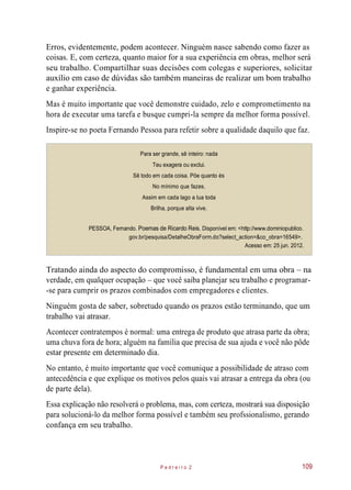Erros, evidentemente, podem acontecer. Ninguém nasce sabendo como fazer as
coisas. E, com certeza, quanto maior for a sua experiência em obras, melhor será
seu trabalho. Compartilhar suas decisões com colegas e superiores, solicitar
auxílio em caso de dúvidas são também maneiras de realizar um bom trabalho
e ganhar experiência.
Mas é muito importante que você demonstre cuidado, zelo e comprometimento na
hora de executar uma tarefa e busque cumpri-la sempre da melhor forma possível.
Inspire-se no poeta Fernando Pessoa para refetir sobre a qualidade daquilo que faz.
Para ser grande, sê inteiro: nada
Teu exagera ou exclui.
Sê todo em cada coisa. Põe quanto és
No mínimo que fazes.
Assim em cada lago a lua toda
Brilha, porque alta vive.
PESSOA, Fernando. Poemas de Ricardo Reis. Disponível em: <http://www.dominiopublico.
gov.br/pesquisa/DetalheObraForm.do?select_action=&co_obra=16549>.
Acesso em: 25 jun. 2012.
Tratando ainda do aspecto do compromisso, é fundamental em uma obra – na
verdade, em qualquer ocupação – que você saiba planejar seu trabalho e programar-
-se para cumprir os prazos combinados com empregadores e clientes.
Ninguém gosta de saber, sobretudo quando os prazos estão terminando, que um
trabalho vai atrasar.
Acontecer contratempos é normal: uma entrega de produto que atrasa parte da obra;
uma chuva fora de hora; alguém na família que precisa de sua ajuda e você não pôde
estar presente em determinado dia.
No entanto, é muito importante que você comunique a possibilidade de atraso com
antecedência e que explique os motivos pelos quais vai atrasar a entrega da obra (ou
de parte dela).
Essa explicação não resolverá o problema, mas, com certeza, mostrará sua disposição
para solucioná-lo da melhor forma possível e também seu profssionalismo, gerando
confança em seu trabalho.
P e d r e i r o 2 109
 