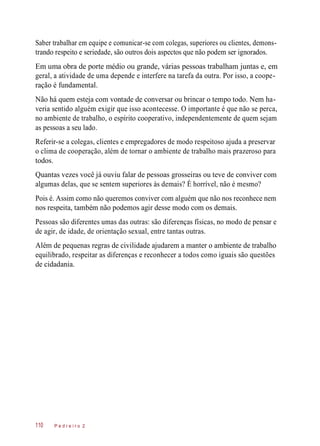 Saber trabalhar em equipe e comunicar-se com colegas, superiores ou clientes, demons-
trando respeito e seriedade, são outros dois aspectos que não podem ser ignorados.
Em uma obra de porte médio ou grande, várias pessoas trabalham juntas e, em
geral, a atividade de uma depende e interfere na tarefa da outra. Por isso, a coope-
ração é fundamental.
Não há quem esteja com vontade de conversar ou brincar o tempo todo. Nem ha-
veria sentido alguém exigir que isso acontecesse. O importante é que não se perca,
no ambiente de trabalho, o espírito cooperativo, independentemente de quem sejam
as pessoas a seu lado.
Referir-se a colegas, clientes e empregadores de modo respeitoso ajuda a preservar
o clima de cooperação, além de tornar o ambiente de trabalho mais prazeroso para
todos.
Quantas vezes você já ouviu falar de pessoas grosseiras ou teve de conviver com
algumas delas, que se sentem superiores às demais? É horrível, não é mesmo?
Pois é. Assim como não queremos conviver com alguém que não nos reconhece nem
nos respeita, também não podemos agir desse modo com os demais.
Pessoas são diferentes umas das outras: são diferenças físicas, no modo de pensar e
de agir, de idade, de orientação sexual, entre tantas outras.
Além de pequenas regras de civilidade ajudarem a manter o ambiente de trabalho
equilibrado, respeitar as diferenças e reconhecer a todos como iguais são questões
de cidadania.
P e d r e i r o 2110
 