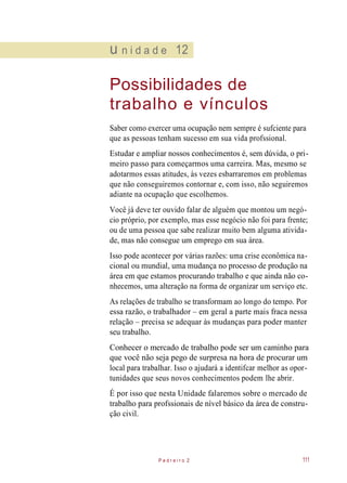 u n i d a d e 12
Possibilidades de
trabalho e vínculos
Saber como exercer uma ocupação nem sempre é sufciente para
que as pessoas tenham sucesso em sua vida profssional.
Estudar e ampliar nossos conhecimentos é, sem dúvida, o pri-
meiro passo para começarmos uma carreira. Mas, mesmo se
adotarmos essas atitudes, às vezes esbarraremos em problemas
que não conseguiremos contornar e, com isso, não seguiremos
adiante na ocupação que escolhemos.
Você já deve ter ouvido falar de alguém que montou um negó-
cio próprio, por exemplo, mas esse negócio não foi para frente;
ou de uma pessoa que sabe realizar muito bem alguma ativida-
de, mas não consegue um emprego em sua área.
Isso pode acontecer por várias razões: uma crise econômica na-
cional ou mundial, uma mudança no processo de produção na
área em que estamos procurando trabalho e que ainda não co-
nhecemos, uma alteração na forma de organizar um serviço etc.
As relações de trabalho se transformam ao longo do tempo. Por
essa razão, o trabalhador – em geral a parte mais fraca nessa
relação – precisa se adequar às mudanças para poder manter
seu trabalho.
Conhecer o mercado de trabalho pode ser um caminho para
que você não seja pego de surpresa na hora de procurar um
local para trabalhar. Isso o ajudará a identifcar melhor as opor-
tunidades que seus novos conhecimentos podem lhe abrir.
É por isso que nesta Unidade falaremos sobre o mercado de
trabalho para profssionais de nível básico da área de constru-
ção civil.
P e d r e i r o 2 111
 