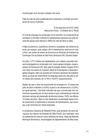 Construção civil recruta cortador de cana
Falta de mão de obra qualificada leva empresas a contratar ex-corta-
dores de cana e mulheres
12 de setembro de 2010 | 0h00
Márcia De Chiara – O Estado de S. Paulo
O nível de emprego na construção civil é recorde e as construtoras já
começam a contratar mulheres e trabalhadores egressos do corte da
cana-de-açúcar para atenuar o déficit de mão de obra no setor.
A falta de pedreiros, carpinteiros, pintores e azulejistas nos canteiros de
obras, por exemplo, pode chegar a 80 mil trabalhadores neste ano em todo
o País, nas contas do diretor de Economia do Sindicato da Indústria da
Construção Civil do Estado de São Paulo (Sinduscon-SP), Eduardo Zaidan.
Em julho, 2,771 milhões de trabalhadores com carteira assinada esta-
vam empregados na construção civil, marca jamais atingida, revela o
estudo do Sinduscon-SP, feito pela Fundação Getúlio Vargas (FGV)
com base nos dados do Cadastro Geral de Empregados e Desempre-
gados (Caged). Além do recorde em números absolutos de trabalha-
dores, as taxas de crescimento no emprego neste ano até julho e em
12 meses são robustas, de 12,79% e 16,67%, respectivamente.
Zaidan diz que o ritmo de crescimento do emprego em 12 meses até
julho do setor imobiliário (18,04%) supera o de infraestrutura (12,05%)
em igual período. “Um forte indicador de que a construção civil vai
continuar aquecida por um bom tempo é que a demanda por mão de
obra para serviços de preparação de terrenos cresceu 10,6% nos últimos
12 meses até julho.” Mas um dos obstáculos à sustentação desse ritmo
de crescimento é exatamente a escassez de trabalhadores, que come-
çou a ser removido por várias empresas.
A construtora Copema de Ribeirão Preto, polo produtor de cana-de-
-açúcar do interior do Estado de São Paulo, por exemplo, tem
ex-cortadores de cana em seus canteiros de obras. Segundo Marcelo
Henrique Dinamarco, encarregado do departamento de Recursos
P e d r e i r o 2 113
 
