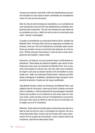 Humanos da empresa, entre 60% e 65% dos trabalhadores que exer-
cem funções em suas obras e foram contratados por empreiteiras
vieram do corte da cana-de-açúcar.
Além da mão de obra fornecida por empreiteiras, os ex-cortadores de
cana representam cerca de 25% dos trabalhadores contratados dire-
tamente pela construtora. “Se nós não tivéssemos essa oferta de
ex-cortadores de cana, o déficit de mão de obra na construção seria
maior”, calcula o encarregado.
O quadro é semelhante na construtora Pereira Alvim, também de
Ribeirão Preto. Francisco Galli, técnico de segurança do trabalho da
empresa, conta que 10% dos trabalhadores contratados pelas emprei-
teiras que prestam serviço à construtora são egressos do corte da
cana. “Muitas usinas já mecanizaram o corte da cana e esse contin-
gente fica sem trabalho”, observa Galli.
Dinamarco, da Copema, diz que é possível traçar o perfil desses tra-
balhadores. “Pelos dados da carteira de trabalho, eles vieram do Nor-
deste para cortar cana nos arredores de Ribeirão Preto. Com a cres-
cente mecanização do corte da cana, eles não voltam para os Estados
de origem e vão para as cidades maiores a fim de trabalhar na cons-
trução civil.” Galli, da construtora Pereira Alvim, observa que 80%
desse contingente é analfabeto. Geralmente eles começam como
servente de pedreiro, função que não requer qualificação.
José Batista Ferreira, diretor do Sinduscon de Ribeirão Preto, que
engloba mais 92 municípios, conta que já foram iniciadas conversas
entre a entidade e o Serviço Nacional de Aprendizagem Industrial
(Senai) para qualificar os ex-cortadores de cana ainda neste ano. Nas
suas contas, serão treinados cerca de mil trabalhadores nos próximos
anos para cobrir parte do déficit de mão de obra na construção civil
na região, que é de 2 mil pessoas.
Mulheres. Outra saída encontrada pelas construtoras para atenuar a
falta de mão de obra tem sido a contratação de mulheres. Na cons-
trutora Marcondes César, de São José dos Campos (SP), elas já repre-
sentam 5% do quadro de funcionários, conta o diretor técnico da
companhia, José Antonio Marcondes César.
P e d r e i r o 2114
 