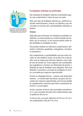 Fundações indiretas ou profundas
São chamadas de fundações indiretas ou profundas aque-
las cujo comprimento é maior do que sua seção.
Para verificar se um tipo de estaca é
adequado, uma dica é consultar os
vizinhos para saber como foram feitas
as fundações das casas próximas.
Para esse tipo de fundação utilizam-se, conforme in-
dicado anteriormente, estacas ou tubulões que são
cravados no terreno até a profundidade indicada no
projeto.
Estacas
Indicadas para utilização em fundações profundas ou
indiretas, as estacas podem ser confeccionadas de ma-
deira, aço ou concreto. As de concreto podem ainda ser
pré-moldadas ou moldadas na obra.
Elas podem também ter diferentes comprimentos, diâ-
metros e formatos: quadradas, retangulares, circulares
ou prismáticas.
Seu comprimento e a profundidade com que serão cra-
vadas no solo também variam, de acordo com o tipo de
obra, com as cargas que terão que suportar, com o tipo
de solo do terreno etc. Esses aspectos são considerados
por engenheiros e técnicos na elaboração do projeto e
defnição do tipo de fundação mais adequado. Para essa
defnição é necessária a execução de sondagens no terre-
no, executadas por empresas especializadas.
Exceto as chamadas brocas – estacas com dimensões
menores –, os demais tipos de estacas, em geral, são exe-
cutados por empresas especializadas, pois há necessidade
de equipamentos especiais para fazer a perfuração do
terreno e a concretagem.
Assim, somente as brocas são executadas manualmen-
te e a sua execução faz parte dos conhecimentos que
os pedreiros devem ter.
As brocas têm, em geral, diâmetros de 20 cm a 25 cm e
seu comprimento varia de 5 m a 6 m.
P e d r e i r o 216
 