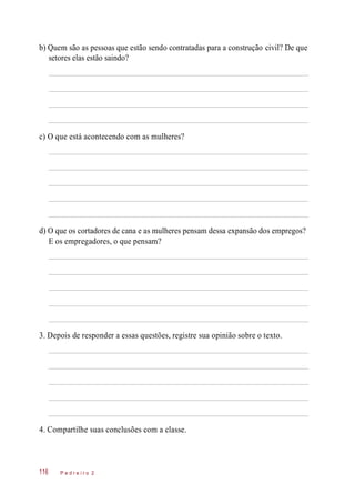 b) Quem são as pessoas que estão sendo contratadas para a construção civil? De que
setores elas estão saindo?
c) O que está acontecendo com as mulheres?
d) O que os cortadores de cana e as mulheres pensam dessa expansão dos empregos?
E os empregadores, o que pensam?
3. Depois de responder a essas questões, registre sua opinião sobre o texto.
4. Compartilhe suas conclusões com a classe.
P e d r e i r o 2116
 