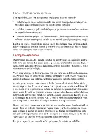 Onde trabalhar como pedreiro
Como pedreiro, você tem as seguintes opções para atuar no mercado:
• trabalhar como empregado assalariado para construtoras particulares (empresas
privadas), que constroem prédios ou grandes obras públicas;
• trabalhar como empregado assalariado para pequenas construtoras e/ou escritórios
de engenharia ou arquitetura;
• trabalhar por conta própria – de forma autônoma –, fazendo pequenas construções ou
reformas; tocando sua ocupação sozinho ou em parceria com algum amigo ou colega.
Lembre-se de que, nesse último caso, o início da ocupação pode ser mais difícil,
pois você precisará arrumar clientes e comprar todas as ferramentas básicas neces-
sárias para começar a exercer sua ocupação.
Empregado assalariado
O empregado assalariado é aquele que atua em construtoras ou escritórios, contra-
tado por outra pessoa. Em geral, quando pensamos em trabalho assalariado, nos
vêm à mente carteira de trabalho registrada, direitos garantidos e benefícios, como
vale-transporte e vale-refeição.
Você, possivelmente, já deve ter passado por uma experiência de trabalho assalaria-
do. Por isso, pode ter uma opinião sobre as vantagens e, também, em relação a al-
gumas difculdades que se têm de enfrentar quando se trabalha para os outros.
As principais vantagens desse tipo de trabalho (independentemente do lugar) são o
salário pago no fnal do mês e o vínculo empregatício assegurado pelo Estado. Se
o profssional tiver registro em sua carteira de trabalho, ele gozará de direitos sociais
como férias, 13 salário, descanso semanal remunerado e licença-maternidade ou
paternidade, entre outros benefícios garantidos pela Constituição Federal e pela
Consolidação das Leis do Trabalho (CLT), como o benefício da Previdência Social,
que o amparará se tiver de se afastar por acidentes e na aposentadoria.
O empregador e o empregado, nesse caso, devem recolher a contribuição previden-
ciária – feita ao Instituto Nacional do Seguro Social (INSS). Ela garante ao empre-
gado o direito a receber um auxílio em situação de doença ou de acidente de traba-
lho, entre outros problemas, além de lhe assegurar a aposentadoria, que é de fato a
“devolução” do imposto recolhido durante a vida de trabalho.
Em geral, a pessoa tem um salário fxo que consta da carteira de trabalho.
P e d r e i r o 2 117
o
 