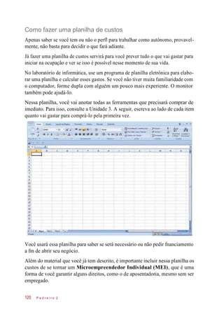 Como fazer uma planilha de custos
Apenas saber se você tem ou não o perfl para trabalhar como autônomo, provavel-
mente, não basta para decidir o que fará adiante.
Já fazer uma planilha de custos servirá para você prever tudo o que vai gastar para
iniciar na ocupação e ver se isso é possível nesse momento de sua vida.
No laboratório de informática, use um programa de planilha eletrônica para elabo-
rar uma planilha e calcular esses gastos. Se você não tiver muita familiaridade com
o computador, forme dupla com alguém um pouco mais experiente. O monitor
também pode ajudá-lo.
Nessa planilha, você vai anotar todas as ferramentas que precisará comprar de
imediato. Para isso, consulte a Unidade 3. A seguir, escreva ao lado de cada item
quanto vai gastar para comprá-lo pela primeira vez.
Você usará essa planilha para saber se será necessário ou não pedir fnanciamento
a fm de abrir seu negócio.
Além do material que você já tem descrito, é importante incluir nessa planilha os
custos de se tornar um Microempreendedor Individual (MEI), que é uma
forma de você garantir alguns direitos, como o de aposentadoria, mesmo sem ser
empregado.
P e d r e i r o 2120
 