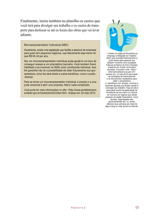 Finalmente, insira também na planilha os custos que
você terá para divulgar seu trabalho e os custos de trans-
porte para deslocar-se até os locais das obras que vai levar
adiante.
Microempreendedor Individual (MEI)
Atualmente, existe uma legislação que facilita a abertura de empresas
para quem tem pequenos negócios, cujo faturamento seja menor do
que R$ 60 mil por ano.
Ser um microempreendedor individual pode ajudá-lo na hora de
conseguir acesso a um empréstimo bancário. Você também ficará
habilitado a se inscrever no INSS como contribuinte individual. Isso
lhe garantirá não só a possibilidade de obter futuramente sua apo-
sentadoria, como lhe dará direito a outros benefícios, como o auxílio-
-doença.
Para se tornar um microempreendedor individual, é preciso ir a uma
junta comercial e abrir uma empresa. Não é nada complicado.
Você pode ter mais informações no site: <http://www.portaldoempre
endedor.gov.br/modulos/inicio/index.htm>. Acesso em: 23 maio 2012.
1. Existe um órgão da Secretaria do
Emprego e Relações do Trabalho
(Sert) que concede financiamento a
juros baixos para pessoas que
estejam iniciando uma ocupação.
Trata-se do Banco do Povo Paulista,
presente em muitos municípios
paulistas. Consulte o site: <http://
www.bancodopovo.sp.gov.br/>
(acesso em: 14 maio 2012) para saber
as condições de financiamento
e os documentos necessários para
obter o empréstimo.
2. Identifique com amigos, vizinhos e
parentes aqueles que podem ajudá-lo
a divulgar seu trabalho. Veja se vale a
pena pedir auxílio da associação de
moradores de seu bairro ou colocar
um anúncio em lugares que várias
pessoas da região frequentem, como
escolas, organizações não
governamentais etc. ou, ainda,
oferecer seus serviços por meio de
algum blog ou rede social na internet.
P e d r e i r o 2 121
 