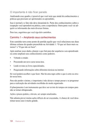 O importante é não ficar parado
Analisando esse quadro, é possível que você note que ainda há conhecimentos e
práticas que precisam ser aprimorados ou aprendidos.
Isso é normal e o fato não deve desanimá-lo. Parte dos conhecimentos sobre a
ocupação você aprenderá na prática, com a experiência. Outra parte você vai ad-
quirir se informando das mais diversas formas.
Para isso, sugerimos que você siga dois caminhos.
Caminho 1 – Ampliando seus conhecimentos
Este caminho tem como ponto de partida aquilo que você relacionou nas duas
últimas colunas do quadro preenchido na Atividade 1: “O que sei fazer mais ou
menos” e “O que não sei fazer”.
Após analisar esses dados, planeje o que fará para dar sequência a seu aprendizado
ou como ampliará seus conhecimentos como pedreiro.
• Voltando a estudar.
• Procurando um novo curso nessa área.
• Lendo revistas ou livros especializados.
• Pesquisando informações sobre diferentes técnicas na internet.
Só você poderá escolher o que fazer. Não há uma regra sobre o que é certo ou erra-
do nessa hora.
Para não perder o ânimo, o importante é não deixar o tempo passar e se programar
para a realização das atividades escolhidas de modo organizado.
O planejamento é um instrumento que deve ser revisto de tempos em tempos para
não se tornar ultrapassado.
Ações e prazos podem, e devem, ser sempre atualizados.
Não adianta prever muitas ações difíceis de ser executadas. A chance de você desa-
nimar nesse caso é muito grande.
P e d r e i r o 2128
 