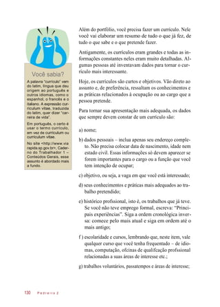 Além do portfólio, você precisa fazer um currículo. Nele
você vai elaborar um resumo de tudo o que já fez, de
tudo o que sabe e o que pretende fazer.
Você sabia?
Antigamente, os currículos eram grandes e todas as in-
formações constantes neles eram muito detalhadas. Al-
gumas pessoas até inventavam dados para tornar o cur-
rículo mais interessante.
A palavra “currículo” vem
do latim, língua que deu
origem ao português e
outros idiomas, como o
espanhol, o francês e o
italiano. A expressão cur-
riculum vitae, traduzida
do latim, quer dizer “car-
reira de vida”.
Hoje, os currículos são curtos e objetivos. Vão direto ao
assunto e, de preferência, ressaltam os conhecimentos e
as práticas relacionados à ocupação ou ao cargo que a
pessoa pretende.
Para tornar sua apresentação mais adequada, os dados
que sempre devem constar de um currículo são:
Em português, o certo é
usar o termo currículo,
em vez de curriculum ou
curriculum vitae.
No site <http://www.via
rapida.sp.gov.br>, Cader-
no do Trabalhador 1 –
Conteúdos Gerais, esse
assunto é abordado mais
a fundo.
a) nome;
b) dados pessoais – inclua apenas seu endereço comple-
to. Não precisa colocar data de nascimento, idade nem
estado civil. Essas informações só devem aparecer se
forem importantes para o cargo ou a função que você
tem intenção de ocupar;
c) objetivo, ou seja, a vaga em que você está interessado;
d) seus conhecimentos e práticas mais adequados ao tra-
balho pretendido;
e) histórico profssional, isto é, os trabalhos que já teve.
Se você não teve emprego formal, escreva: “Princi-
pais experiências”. Siga a ordem cronológica inver-
sa: comece pelo mais atual e siga em ordem até o
mais antigo;
f ) escolaridade e cursos, lembrando que, neste item, vale
qualquer curso que você tenha frequentado – de idio-
mas, computação, ofcinas de qualifcação profssional
relacionadas a suas áreas de interesse etc.;
g) trabalhos voluntários, passatempos e áreas de interesse;
P e d r e i r o 2130
 