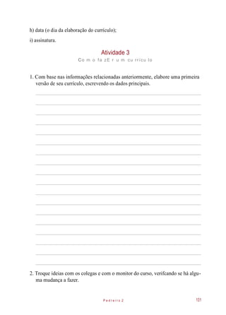 h) data (o dia da elaboração do currículo);
i) assinatura.
Atividade 3
co m o fa zE r u m cu rrícu lo
1. Com base nas informações relacionadas anteriormente, elabore uma primeira
versão de seu currículo, escrevendo os dados principais.
2. Troque ideias com os colegas e com o monitor do curso, verifcando se há algu-
ma mudança a fazer.
P e d r e i r o 2 131
 