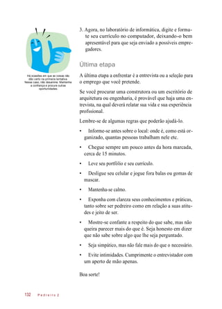 A última etapa a enfrentar é a
3. Agora, no laboratório de informática, digite e forma-
te seu currículo no computador, deixando-o bem
apresentável para que seja enviado a possíveis empre-
gadores.
Última etapa
Há ocasiões em que as coisas não
dão certo na primeira tentativa.
Nesse caso, não desanime. Mantenha
a confiança e procure outras
oportunidades.
entrevista
o emprego que você pretende.
Se você procurar uma construtora ou um escritório de
arquitetura ou engenharia, é provável que haja uma en-
trevista, na qual deverá relatar sua vida e sua experiência
profssional.
Lembre-se de algumas regras que poderão ajudá-lo.
• Informe-se antes sobre o local: onde é, como está or-
ganizado, quantas pessoas trabalham nele etc.
• Chegue sempre um pouco antes da hora marcada,
cerca de 15 minutos.
• Leve seu portfólio e seu currículo.
• Desligue seu celular e jogue fora balas ou gomas de
mascar.
• Mantenha-se calmo.
• Exponha com clareza seus conhecimentos e práticas,
tanto sobre ser pedreiro como em relação a suas atitu-
des e jeito de ser.
• Mostre-se confante a respeito do que sabe, mas não
queira parecer mais do que é. Seja honesto em dizer
que não sabe sobre algo que lhe seja perguntado.
• Seja simpático, mas não fale mais do que o necessário.
• Evite intimidades. Cumprimente o entrevistador com
um aperto de mão apenas.
Boa sorte!
P e d r e i r o 2
ou a seleção
132
para
 