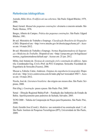 Referências bibliográficas
Azeredo, Hélio Alves. O edifício até sua cobertura. São Paulo: Edgard Blücher, 1979,
2006.
Baud, Gerard. Manual das pequenas construções: alvenaria e concreto armado. São
Paulo: Hemus, 1976.
Borges, Alberto de Campos. Prática das pequenas construções. São Paulo: Edgard
Blücher, 1981.
Br asil. Ministério do Trabalho e Emprego. Classifcação Brasileira de Ocupações
(CBO). Disponível em: <http://www.mtecbo.gov.br/cbosite/pages/home.jsf>. Aces-
so em: 14 maio 2012.
Br asil. Ministério do Trabalho e Emprego. Normas Regulamentadoras de Seguran-
ça e Medicina do Trabalho. Disponível em: <http://carep.mte.gov.br/legislacao/
normas_regulamentadoras/default.asp>. Acesso em: 25 jun. 2012.
Milito, José Antonio de. Técnicas de construção civil e construção de edifícios. Apos-
tila. Coordenador Eng. Civil e Prof. da PUC-Campinas. Sorocaba: Faculdade de
Engenharia de Sorocaba (Facens), 2006.
Mussar a, Fabiola; Cattai, Anderson. Enigmas da engenharia (iconografa). Dispo-
nível em: <http://www.controversia.com.br/index.php?act=textos&id=4967>. Aces-
so em: 14 maio 2012.
Nicola, José de. Literatura brasileira: das origens aos nossos dias. São Paulo: Sci-
pione, 2008.
Pini (Org.). Construção: passo a passo. São Paulo: Pini, 2009.
Senai – Direção Regional Bahia/Fieb – Fundação das Indústrias do Estado da
Bahia. Aperfeiçoamento para pedreiros de fachada, Salvador, 2005.
TCPO 2000 – Tabelas de Composição de Preços para Orçamentos. São Paulo: Pini,
2000.
Zenit, Geraldo Jose (Coord.). Madeira: uso sustentável na construção atual. 2. ed.
São Paulo: Instituto de Pesquisas Tecnológicas (IPT), Universidade de São Paulo,
2009.
P e d r e i r o 2 133
 