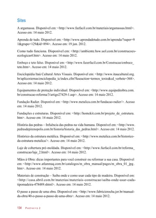 A argamassa. Disponível em: <http://www.fazfacil.com.br/materiais/argamassas.html>.
Acesso em: 14 maio 2012.
Aprenda de tudo. Disponível em: <http://www.aprendadetudo.com.br/aprenda/?super=9
1&grupo=129&id=894>. Acesso em: 19 jun. 2012.
Como tudo funciona. Disponível em: <http://ambiente.hsw.uol.com.br/construcoes-
ecologicas4.htm>. Acesso em: 14 maio 2012.
Emboço e teto falso. Disponível em: <http://www.fazerfacil.com.br/Construcao/emboco_
teto.htm>. Acesso em: 14 maio 2012.
Enciclopédia Itaú Cultural Artes Visuais. Disponível em: <http://www.itaucultural.org.
br/aplicexternas/enciclopedia_ic/index.cfm?fuseaction=termos_texto&cd_verbete=368>.
Acesso em: 14 maio 2012.
Equipamentos de proteção individual. Disponível em: <http://www.equipedeobra.com.
br/construcao-reforma/3/artigo27429-1.asp>. Acesso em: 14 maio 2012.
Fundação Radier. Disponível em: <http://www.metalica.com.br/fundacao-radier/>. Acesso
em: 14 maio 2012.
Fundações e estruturas. Disponível em: <http://homekit.com.br/projeto_de_estrutura.
htm>. Acesso em: 14 maio 2012.
História das pedras – Infuência das pedras na vida humana. Disponível em: <http://www.
pedrasdepirenopolis.com.br/historia/historia_das_pedras.html>. Acesso em: 14 maio 2012.
Histórico da estrutura metálica. Disponível em: <http://www.metalica.com.br/historico-
da-estrutura-metalica/>. Acesso em: 14 maio 2012.
Laje de cobertura pré-moldada. Disponível em: <http://www.fazfacil.com.br/reforma_
construcao/laje_2.html>. Acesso em: 14 maio 2012.
Mãos à Obra: dicas importantes para você construir ou reformar a sua casa. Disponível
em: <http://www.atlanmaq.com.br/catalogos/m_obra_manual/pages/m_obra_01_jpg.
htm>. Acesso em: 14 maio 2012.
Materiais de construção – Saiba onde e como usar cada tipo de madeira. Disponível em:
<http://casa.abril.com.br/materias/materiais-construcao/saiba-onde-usar-cada-
tipomadeira-478489.shtml>. Acesso em: 14 maio 2012.
O passo a passo de uma obra. Disponível em: <http://www.fabriciorocha.jor.br/manual-
da-obra/40-o-passo-a-passo-de-uma-obra>. Acesso em: 14 maio 2012.
P e d r e i r o 2134
Sites
 
