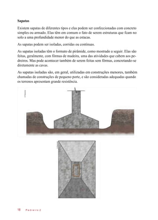 Sapatas
Existem sapatas de diferentes tipos e elas podem ser confeccionadas com concreto
simples ou armado. Elas têm em comum o fato de serem estruturas que fcam no
solo a uma profundidade menor do que as estacas.
As sapatas podem ser isoladas, corridas ou contínuas.
As sapatas isoladas têm o formato de pirâmide, como mostrado a seguir. Elas são
feitas, geralmente, com fôrmas de madeira, uma das atividades que cabem aos pe-
dreiros. Mas pode acontecer também de serem feitas sem fôrmas, concretando-se
diretamente as cavas.
As sapatas isoladas são, em geral, utilizadas em construções menores, também
chamadas de construções de pequeno porte, e são consideradas adequadas quando
os terrenos apresentam grande resistência.
P e d r e i r o 218
©Planomotor
©Planomotor
 