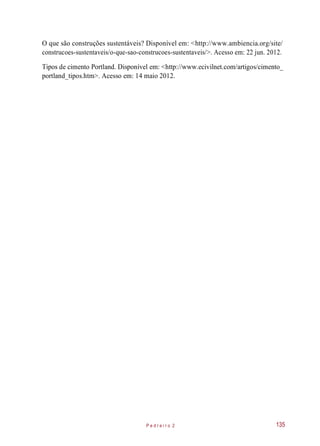 O que são construções sustentáveis? Disponível em: <http://www.ambiencia.org/site/
construcoes-sustentaveis/o-que-sao-construcoes-sustentaveis/>. Acesso em: 22 jun. 2012.
Tipos de cimento Portland. Disponível em: <http://www.ecivilnet.com/artigos/cimento_
portland_tipos.htm>. Acesso em: 14 maio 2012.
P e d r e i r o 2 135
 