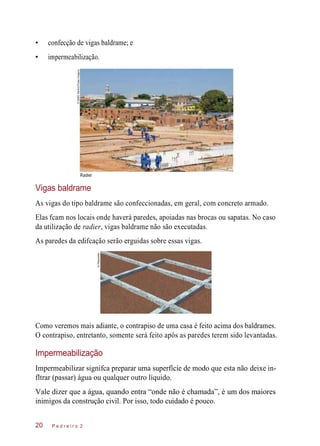 • confecção de vigas baldrame; e
• impermeabilização.
Vigas baldrame
As vigas do tipo baldrame são confeccionadas, em geral, com concreto armado.
Elas fcam nos locais onde haverá paredes, apoiadas nas brocas ou sapatas. No caso
da utilização de radier, vigas baldrame não são executadas.
As paredes da edifcação serão erguidas sobre essas vigas.
Como veremos mais adiante, o contrapiso de uma casa é feito acima dos baldrames.
O contrapiso, entretanto, somente será feito após as paredes terem sido levantadas.
Impermeabilização
Impermeabilizar signifca preparar uma superfície de modo que esta não deixe in-
fltrar (passar) água ou qualquer outro líquido.
Vale dizer que a água, quando entra “onde não é chamada”, é um dos maiores
inimigos da construção civil. Por isso, todo cuidado é pouco.
P e d r e i r o 220
Radier
©DelfimMartins/PulsarImagens
©Planomotor
 