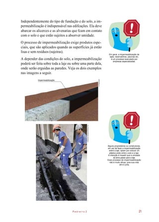 Independentemente do tipo de fundação e do solo, a im-
permeabilização é indispensável nas edifcações. Ela deve
abarcar os alicerces e as alvenarias que fcam em contato
com o solo e que estão sujeitos a absorver umidade.
O processo de impermeabilização exige produtos espe-
ciais, que são aplicados quando as superfícies já estão
lisas e sem resíduos (sujeiras).
A depender das condições do solo, a impermeabilização
poderá ser feita sobre toda a laje ou sobre uma parte dela,
onde serão erguidas as paredes. Veja os dois exemplos
nas imagens a seguir.
Em geral, a impermeabilização de
lajes, reservatórios, piscinas etc.
é um processo executado por
empresas especializadas.
Impermeabilização
Alguns proprietários ou construtores,
em vez de fazer a impermeabilização
sobre a laje, optam por colocar um
plástico preto entre o solo e a laje.
A intenção é impedir que a umidade
da terra passe para a laje.
Esse processo de impermeabilização
não é muito eficaz, pois sua vida
útil é curta.
P e d r e i r o 2 21
©Planomotor
©MarceloScandaroli/EditoraPini
 