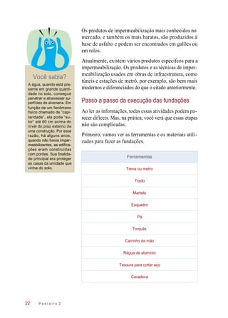 Os produtos de impermeabilização mais conhecidos no
mercado, e também os mais baratos, são produzidos à
base de asfalto e podem ser encontrados em galões ou
em rolos.
Você sabia?
A água, quando está pre-
sente em grande quanti-
dade no solo, consegue
penetrar e atravessar su-
perfícies de alvenaria. Em
função de um fenômeno
físico chamado de “capi-
laridade”, ela pode “su-
bir” até 60 cm acima do
nível do piso externo de
uma construção. Por essa
razão, há alguns anos,
quando não havia imper-
meabilizantes, as edifica-
ções eram construídas
com porões. Sua finalida-
de principal era proteger
as casas da umidade que
vinha do solo.
Atualmente, existem vários produtos específcos para a
impermeabilização. Os produtos e as técnicas de imper-
meabilização usados em obras de infraestrutura, como
túneis e estações de metrô, por exemplo, são bem mais
modernos e diferenciados do que o citado anteriormente.
Passo a passo da execução das fundações
Ao ler as informações, todas essas atividades podem pa-
recer difíceis. Mas, na prática, você verá que essas etapas
não são complicadas.
Primeiro, vamos ver as ferramentas e os materiais utili-
zados para fazer as fundações.
P e d r e i r o 222
Ferramentas
Trena ou metro
Trado
Martelo
Esquadro
Pá
Torquês
Carrinho de mão
Régua de alumínio
Tesoura para cortar aço
Cavadeira
 