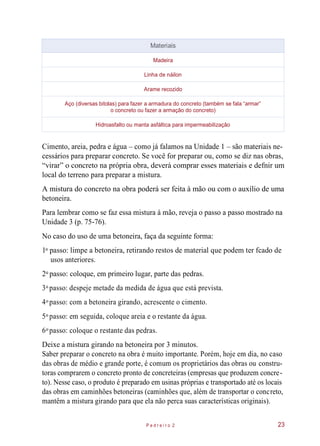 Cimento, areia, pedra e água – como já falamos na Unidade 1 – são materiais ne-
cessários para preparar concreto. Se você for preparar ou, como se diz nas obras,
“virar” o concreto na própria obra, deverá comprar esses materiais e defnir um
local do terreno para preparar a mistura.
A mistura do concreto na obra poderá ser feita à mão ou com o auxílio de uma
betoneira.
Para lembrar como se faz essa mistura à mão, reveja o passo a passo mostrado na
Unidade 3 (p. 75-76).
No caso do uso de uma betoneira, faça da seguinte forma:
1 passo: limpe a betoneira, retirando restos de material que podem ter fcado de
usos anteriores.
2 passo: coloque, em primeiro lugar, parte das pedras.
3 passo: despeje metade da medida de água que está prevista.
4 passo: com a betoneira girando, acrescente o cimento.
5 passo: em seguida, coloque areia e o restante da água.
6 passo: coloque o restante das pedras.
Deixe a mistura girando na betoneira por 3 minutos.
Saber preparar o concreto na obra é muito importante. Porém, hoje em dia, no caso
das obras de médio e grande porte, é comum os proprietários das obras ou constru-
toras comprarem o concreto pronto de concreteiras (empresas que produzem concre-
to). Nesse caso, o produto é preparado em usinas próprias e transportado até os locais
das obras em caminhões betoneiras (caminhões que, além de transportar o concreto,
mantêm a mistura girando para que ela não perca suas características originais).
P e d r e i r o 2 23
Materiais
Madeira
Linha de náilon
Arame recozido
Aço (diversas bitolas) para fazer a armadura do concreto (também se fala “armar”
o concreto ou fazer a armação do concreto)
Hidroasfalto ou manta asfáltica para impermeabilização
o
o
o
o
o
o
 