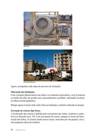 Caminhão betoneira.
Agora, acompanhe cada etapa do processo de fundação.
Marcação das fundações
Com o projeto (planta baixa) nas mãos e os materiais necessários, você já marcou
os limites da obra, de acordo com o procedimento escolhido: utilizando cavaletes
ou tábua corrida (gabarito).
Marque agora os locais onde serão feitas as fundações, conforme indicado no projeto.
Execução de estacas tipo broca
A localização das estacas é defnida pelo cruzamento das linhas, conforme o gaba-
rito (ver desenho na p. 14). Com um prumo de centro, marque os locais de inter-
secção das linhas. As estacas fcarão nesses locais, marcados por um piquete, isto é,
uma pequena estaca de madeira.
P e d r e i r o 224
Betoneira.
©Jacek/Kino©LucianaWhitaker/PulsarImagens
 